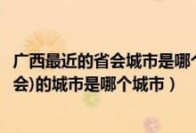 广西最近的省会城市是哪个（谁知道广西的省会(或者类似省会)的城市是哪个城市）