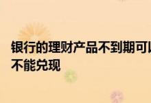 银行的理财产品不到期可以兑现吗 银行理财产品为什么到期不能兑现
