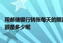 用邮储银行转账每天的限额是多少 请问邮储银行单次转账限额是多少呢