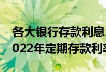 各大银行存款利息2022新利率表_各个银行2022年定期存款利率表