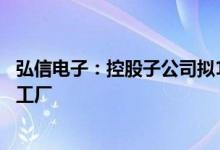 弘信电子：控股子公司拟10亿元投建高端电子智能制造样板工厂
