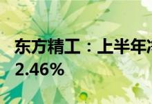 东方精工：上半年净利润1.48亿元同比下降22.46%