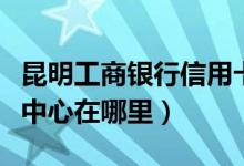 昆明工商银行信用卡（昆明市工行信用卡发卡中心在哪里）