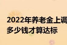 2022年养老金上调全国人均标准公布 退休领多少钱才算达标 
