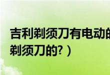 吉利剃须刀有电动的吗（吉利什么时候有电动剃须刀的?）