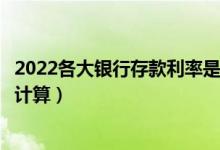 2022各大银行存款利率是多少（国内部分银行存钱利息如何计算）