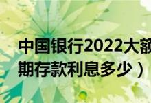 中国银行2022大额存单利息表（中国银行定期存款利息多少）