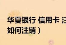 华夏银行 信用卡 注销（华夏银行信用卡网上如何注销）