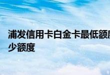 浦发信用卡白金卡最低额度是多少 浦发信用卡白金卡最低多少额度