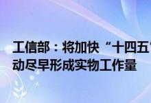 工信部：将加快“十四五”工信领域重大工程和行动实施推动尽早形成实物工作量