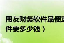 用友财务软件最便宜多少钱（一套用友财务软件要多少钱）