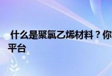  什么是聚氯乙烯材料？你知道主要目的吗？请登上知识提升平台 