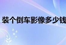 装个倒车影像多少钱（倒车影像多少钱一套）
