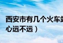 西安市有几个火车站（西安火车站北站离市中心远不远）