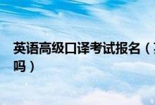 英语高级口译考试报名（英语高级口译不是学生了可以报名吗）