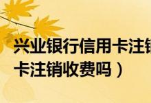 兴业银行信用卡注销短信范本（兴业银行信用卡注销收费吗）