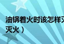 油锅着火时该怎样灭火（油锅着火用什么方法灭火）