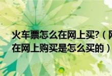 火车票怎么在网上买?（网上如何购买火车票火车票能不能在网上购买是怎么买的）
