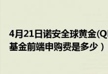 4月21日诺安全球黄金(QDII-FOF)基金成立以来涨了多少（基金前端申购费是多少）