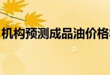 机构预测成品油价格将迎来年内的第四次下调