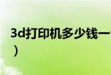 3d打印机多少钱一台（这么酷炫还这么便宜！）