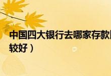 中国四大银行去哪家存款比较好（中国四大银行利息哪个比较好）
