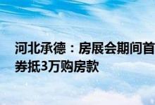 河北承德：房展会期间首套房首付比例降至20%买1万团购券抵3万购房款
