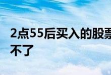 2点55后买入的股票 2点55分买的股票为啥撤不了