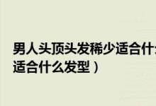 男人头顶头发稀少适合什么发型图片（头顶头发稀少的男人适合什么发型）