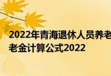 2022年青海退休人员养老金调整最新消息参考2021 青海养老金计算公式2022 