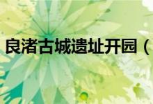 良渚古城遗址开园（人气火爆致门票被抢光）