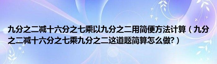  九分之二減十六分之七乘以九分之二用簡便方法計算（九分之二減十六分之七乘九分之二這道題簡算怎么做?） 