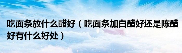 吃面条放什么醋好(吃面条加白醋好还是陈醋好有什么好处)