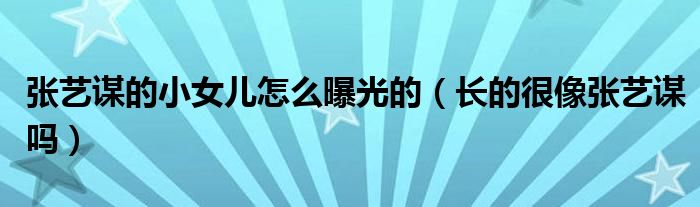 张艺谋的小女儿怎么曝光的(长的很像张艺谋吗)