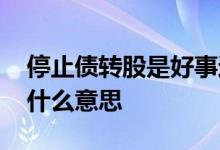 停止债转股是好事还是坏事 停止转债转股是什么意思 