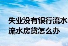 失业没有银行流水怎么办房贷 个体没有银行流水房贷怎么办