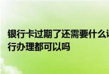 银行卡过期了还需要什么证件办理 银行卡证件过期去哪个银行办理都可以吗