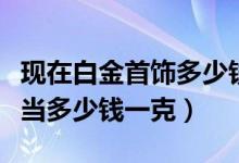 现在白金首饰多少钱一克（现在白金项链可以当多少钱一克）