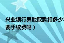 兴业银行异地取款扣多少手续费（兴业银行信用卡异地刷卡要手续费吗）