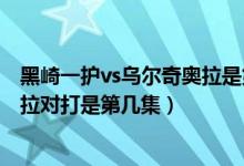 黑崎一护vs乌尔奇奥拉是第几集（死神黑崎一护和乌尔奇奥拉对打是第几集）