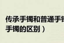 传承手镯和普通手镯的区别（传承手镯和普通手镯的区别）