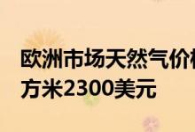欧洲市场天然气价格自3月起首次突破每千立方米2300美元