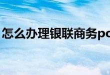 怎么办理银联商务pos机 如何办理银联pos机