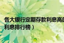 各大银行定期存款利息高的是哪家（2021各大银行定期存款利息排行榜）