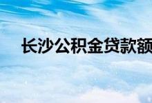 长沙公积金贷款额度（长沙公积金贷款）