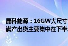 晶科能源：16GW大尺寸N型TOPCon电池产能已于二季度满产出货主要集中在下半年