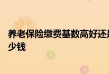 养老保险缴费基数高好还是低好 缴费基数10000退休能拿多少钱 
