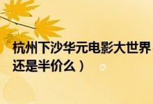 杭州下沙华元电影大世界（谁知道现在下沙华元电影大世界还是半价么）