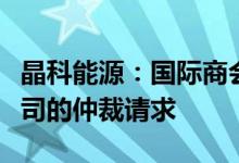 晶科能源：国际商会国际仲裁院已受理针对公司的仲裁请求