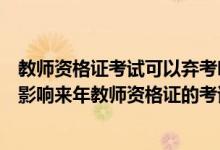 教师资格证考试可以弃考吗（教师资格证考试报名了弃考会影响来年教师资格证的考试吗）